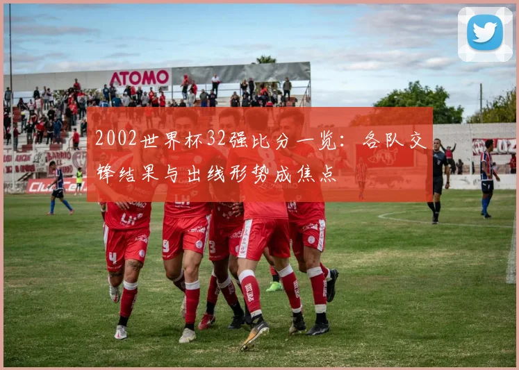 2002世界杯32强比分一览：各队交锋结果与出线形势成焦点